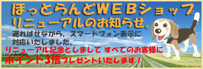ほっとらんどWEBショップリニューアルのお知らせ。スマホ表示に対応いたしました。リニューアル記念としまして、すべてのお客様に先着100名様にポイント3倍 プレゼントいたします! ほっとらんどWEBショップリニューアルのお知らせ。スマホ表示に対応いたしました。リニューアル記念としまして、すべてのお客様に先着100名様にポイント3倍 プレゼントいたします!